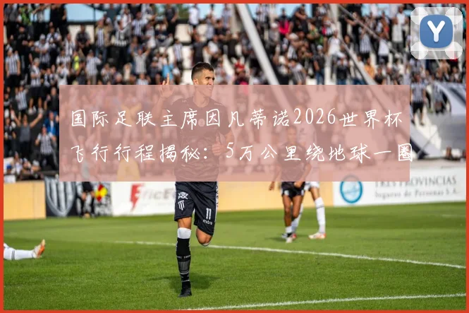国际足联主席因凡蒂诺2026世界杯飞行行程揭秘：5万公里绕地球一圈，全球推广足球考察全记录