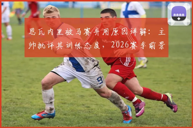 恩瓦内里被马赛弃用原因详解：主帅批评其训练态度，2026赛季前景蒙尘，恩瓦内里最新消息解析