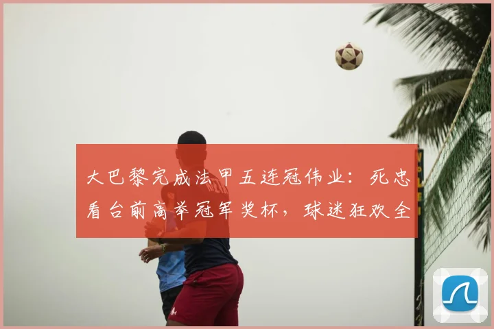 大巴黎完成法甲五连冠伟业：死忠看台前高举冠军奖杯，球迷狂欢全景回顾