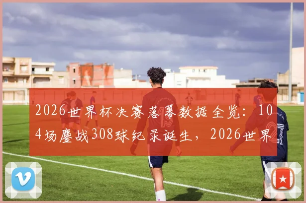 2026世界杯决赛落幕数据全览：104场鏖战308球纪录诞生，2026世界杯全程回顾与2030年展望