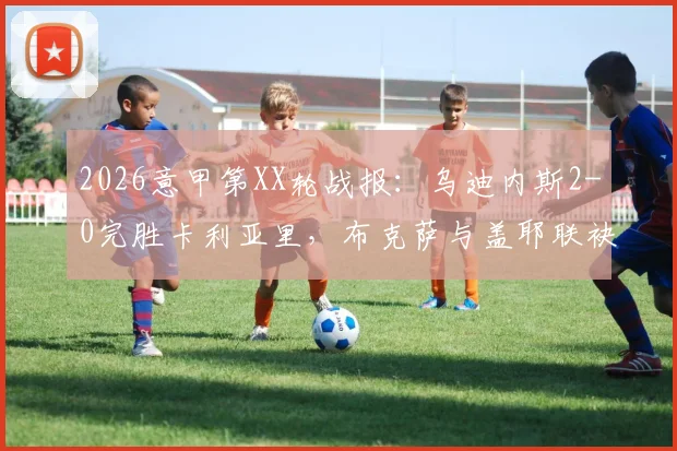 2026意甲第XX轮战报:乌迪内斯2-0完胜卡利亚里,布克萨与盖耶联袂建功,附全场回放与积分榜深度解读
