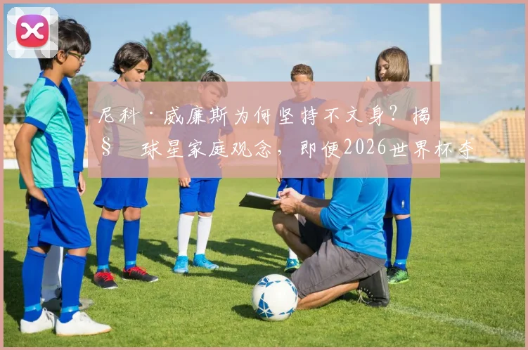 尼科·威廉斯为何坚持不文身？揭秘球星家庭观念，即便2026世界杯夺冠也拒绝文身传统