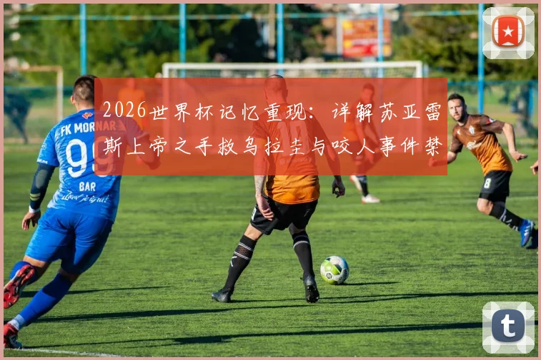 2026世界杯记忆重现:详解苏亚雷斯上帝之手救乌拉圭与咬人事件禁赛处罚,天使魔鬼两面性的终极解析