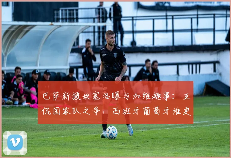 巴萨新援坎塞洛曝与加维趣事:互侃国家队之争,西班牙葡萄牙谁更强引热议