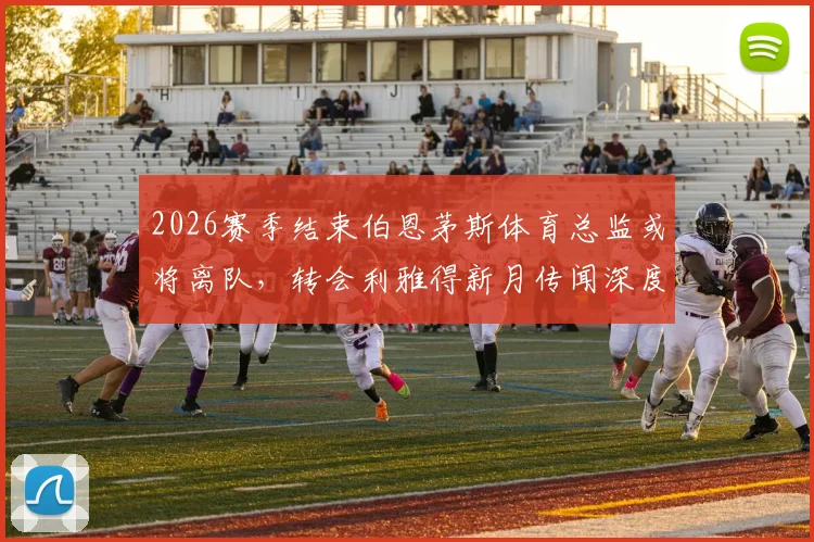 2026赛季结束伯恩茅斯体育总监或将离队,转会利雅得新月传闻深度解析及影响前瞻