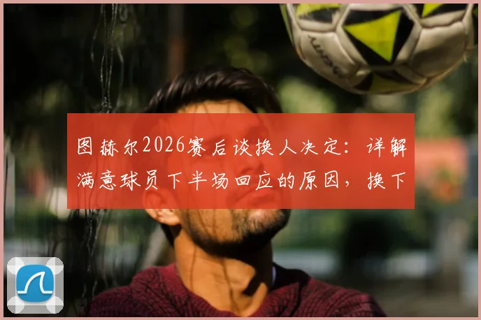 图赫尔2026赛后谈换人决定：详解满意球员下半场回应的原因，换下赖斯是为规避潜在伤病风险