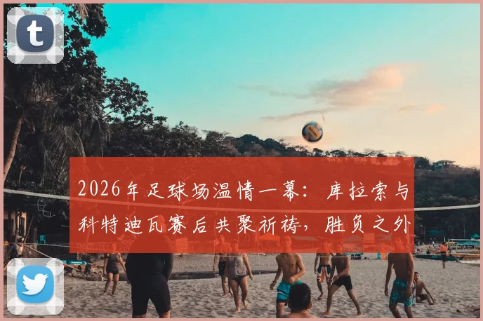 2026年足球场温情一幕：库拉索与科特迪瓦赛后共聚祈祷，胜负之外更显体育精神