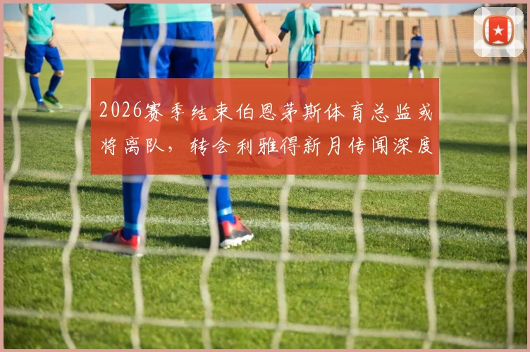 2026赛季结束伯恩茅斯体育总监或将离队，转会利雅得新月传闻深度解析及影响前瞻