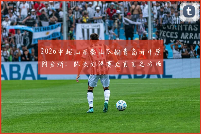2026中超山东泰山队输青岛海牛原因分析：队长刘洋赛后直言各方面不如对手，反思未能帮助队友问题