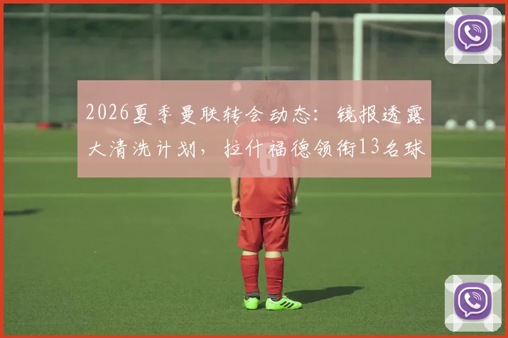 2026夏季曼联转会动态：镜报透露大清洗计划，拉什福德领衔13名球员离队可能性分析