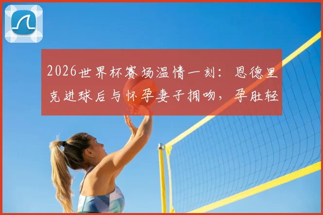 2026世界杯赛场温情一刻：恩德里克进球后与怀孕妻子拥吻，孕肚轻抚瞬间感人