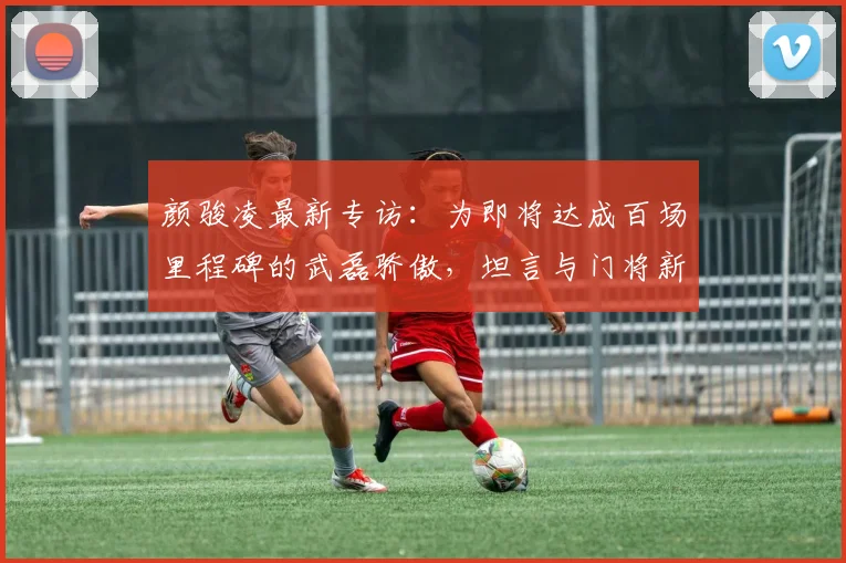 颜骏凌最新专访：为即将达成百场里程碑的武磊骄傲，坦言与门将新星李昊互相学习